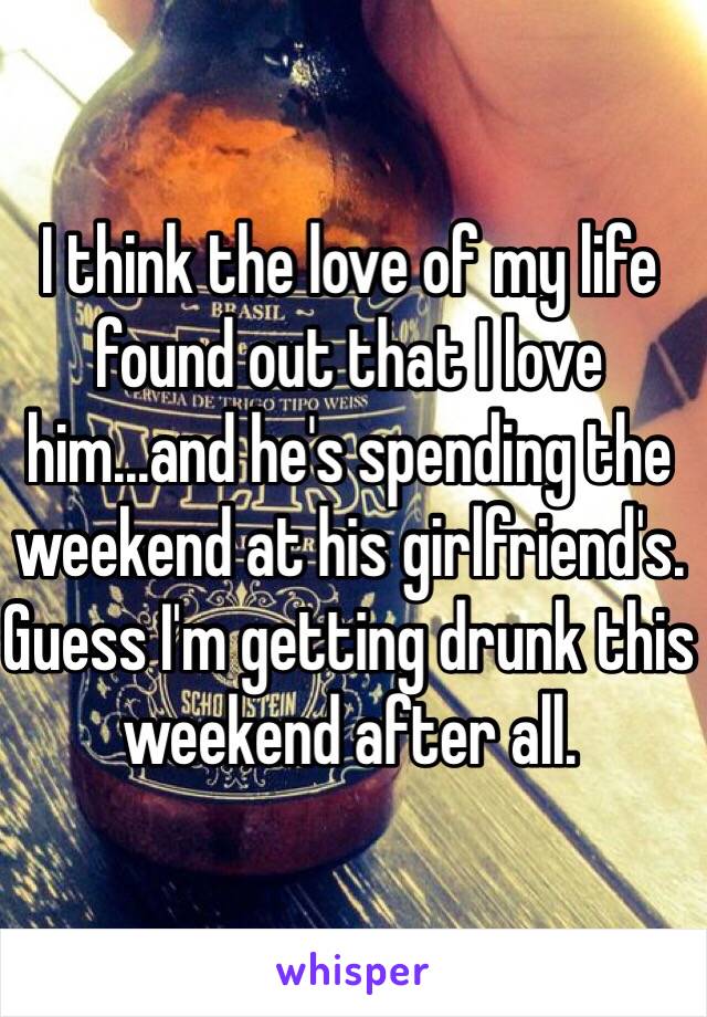 I think the love of my life found out that I love him...and he's spending the weekend at his girlfriend's. Guess I'm getting drunk this weekend after all.