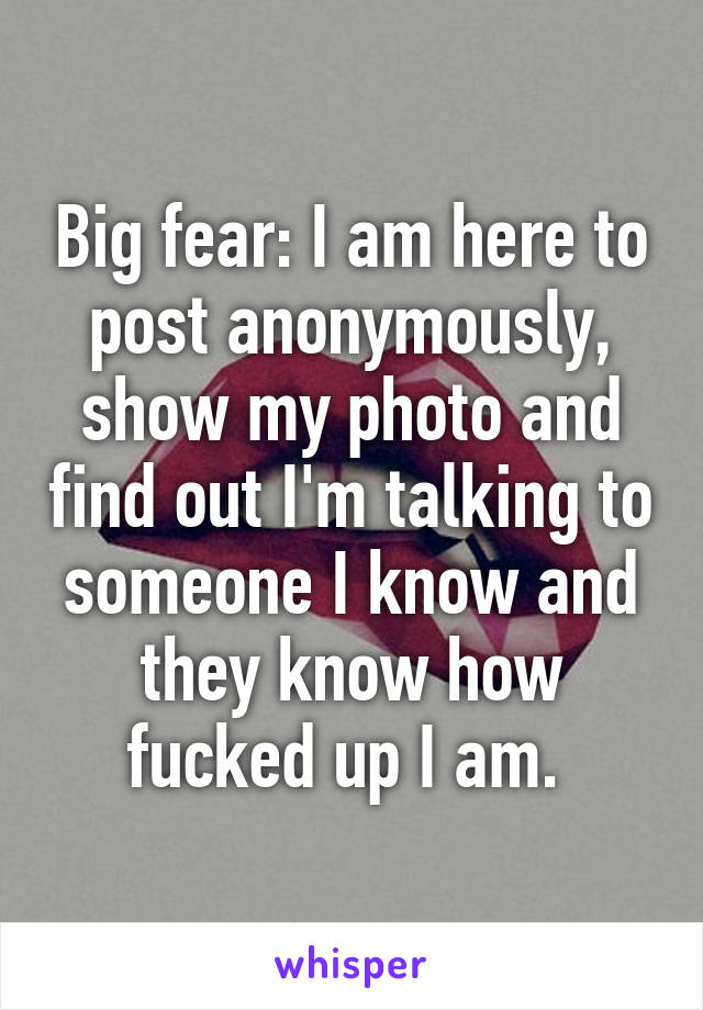 Big fear: I am here to post anonymously, show my photo and find out I'm talking to someone I know and they know how fucked up I am. 