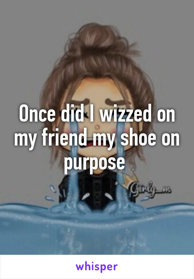 Once did I wizzed on my friend my shoe on purpose 