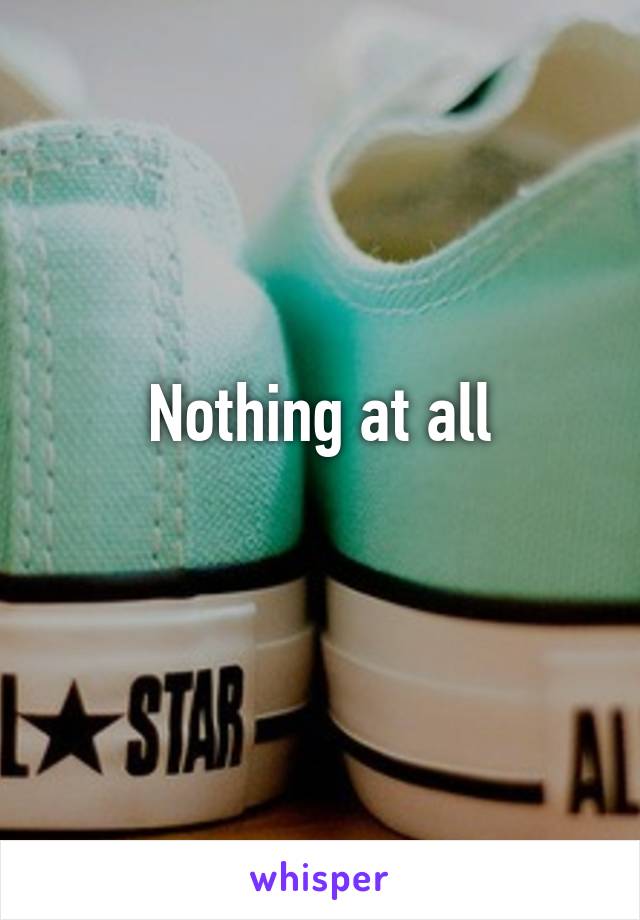 Nothing at all
