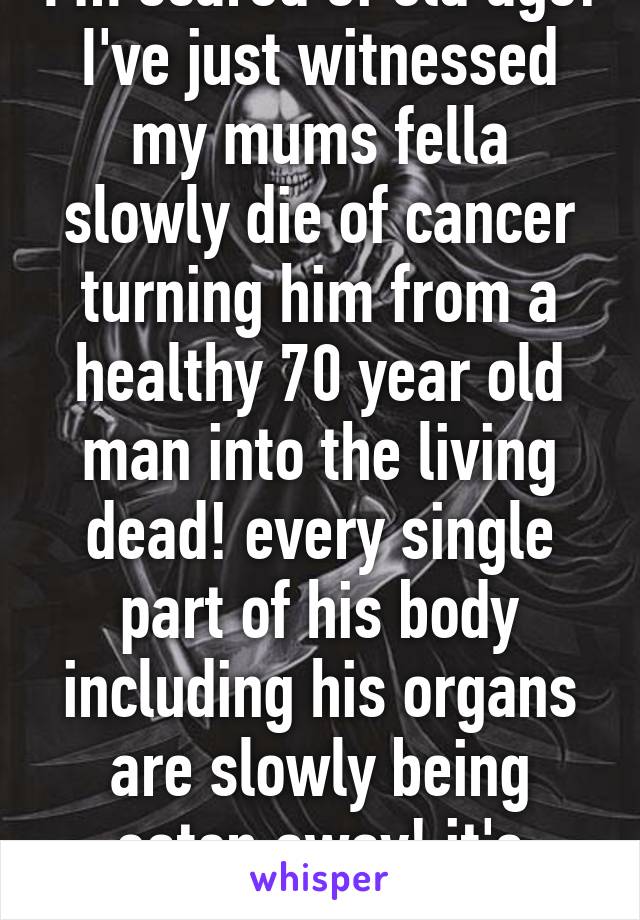 I'm scared of old age!
I've just witnessed my mums fella slowly die of cancer turning him from a healthy 70 year old man into the living dead! every single part of his body including his organs are slowly being eaten away! it's awful!!