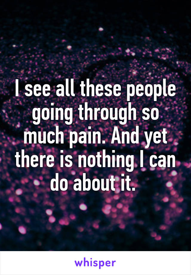 I see all these people going through so much pain. And yet there is nothing I can do about it. 