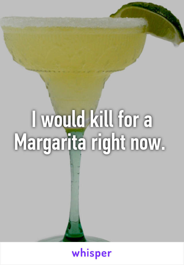 I would kill for a Margarita right now. 