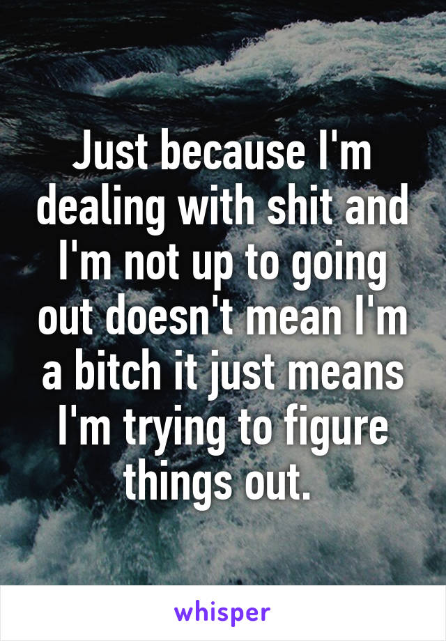 Just because I'm dealing with shit and I'm not up to going out doesn't mean I'm a bitch it just means I'm trying to figure things out. 