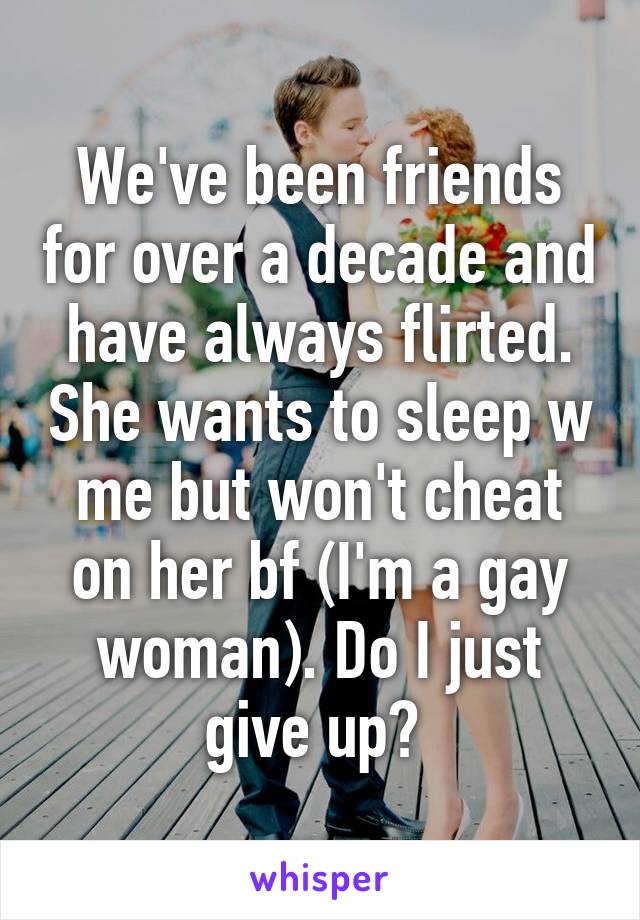 We've been friends for over a decade and have always flirted. She wants to sleep w me but won't cheat on her bf (I'm a gay woman). Do I just give up? 