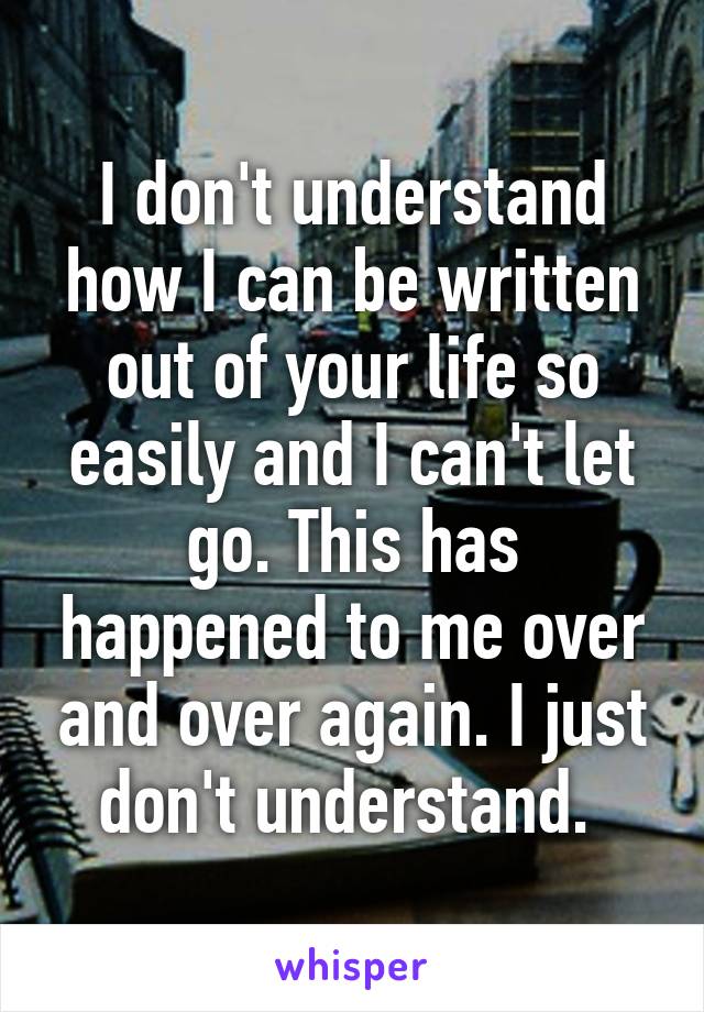 I don't understand how I can be written out of your life so easily and I can't let go. This has happened to me over and over again. I just don't understand. 