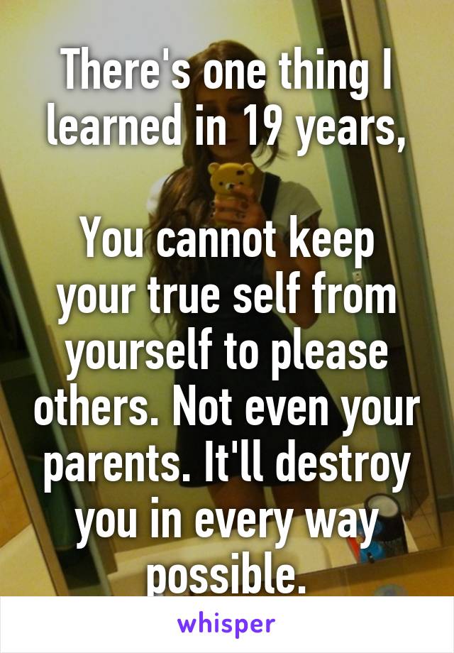 There's one thing I learned in 19 years,

You cannot keep your true self from yourself to please others. Not even your parents. It'll destroy you in every way possible.