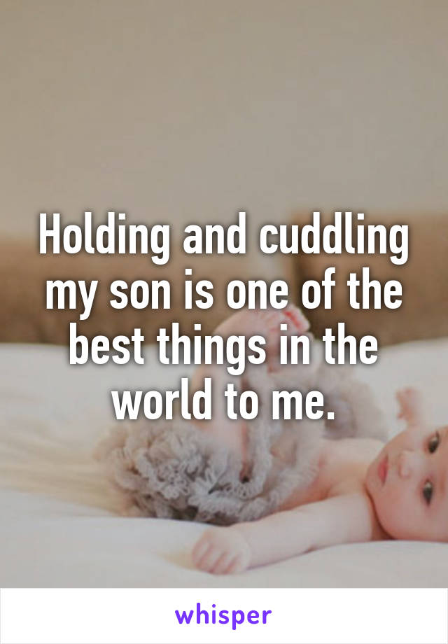 Holding and cuddling my son is one of the best things in the world to me.