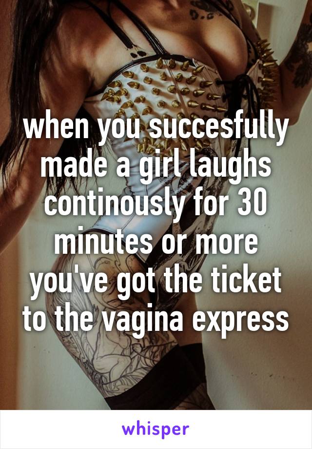 when you succesfully made a girl laughs continously for 30 minutes or more
you've got the ticket to the vagina express