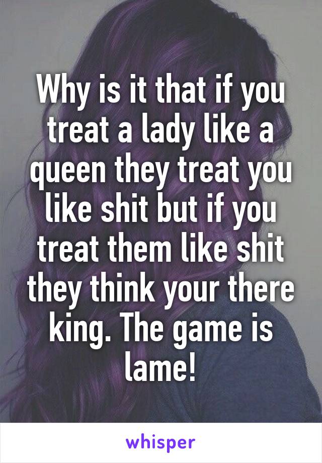 Why is it that if you treat a lady like a queen they treat you like shit but if you treat them like shit they think your there king. The game is lame!