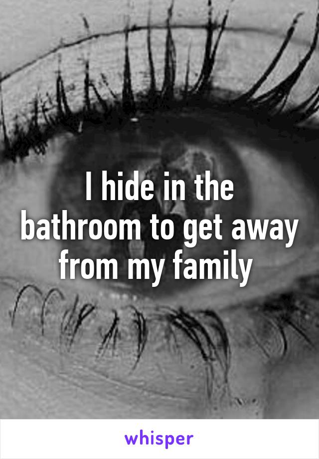 I hide in the bathroom to get away from my family 
