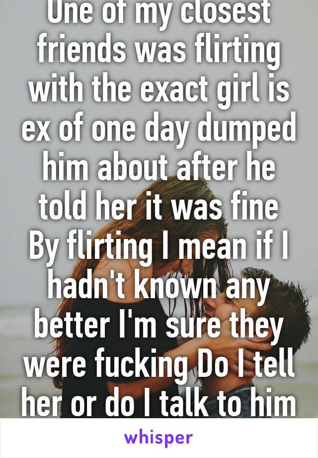 One of my closest friends was flirting with the exact girl is ex of one day dumped him about after he told her it was fine By flirting I mean if I hadn't known any better I'm sure they were fucking Do I tell her or do I talk to him tell him be honest?