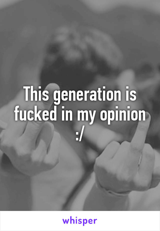 This generation is fucked in my opinion :/