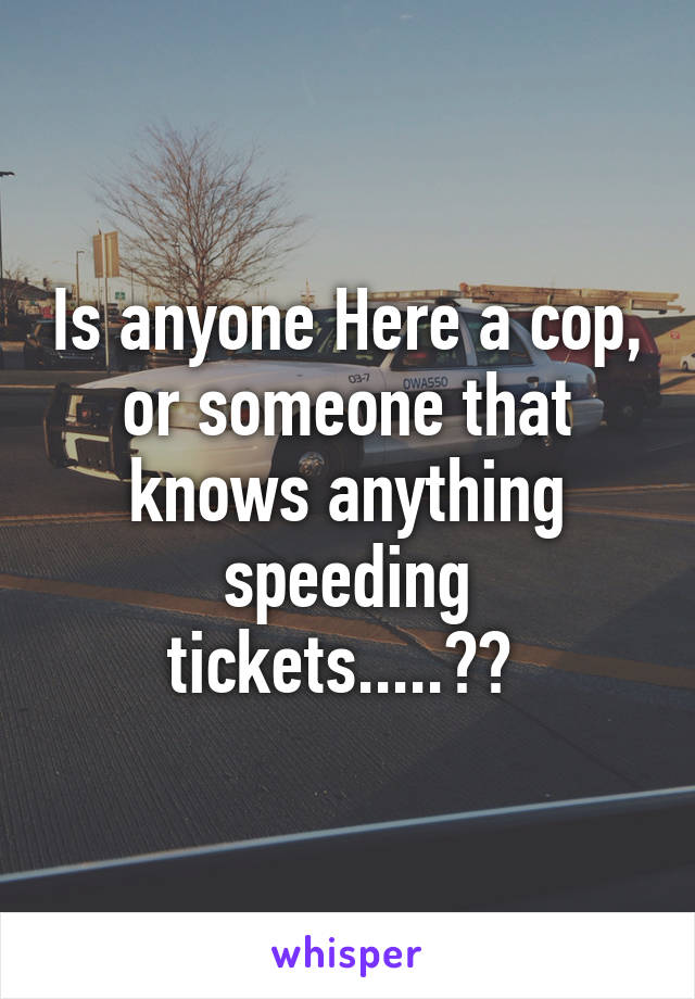 Is anyone Here a cop, or someone that knows anything speeding tickets.....?? 