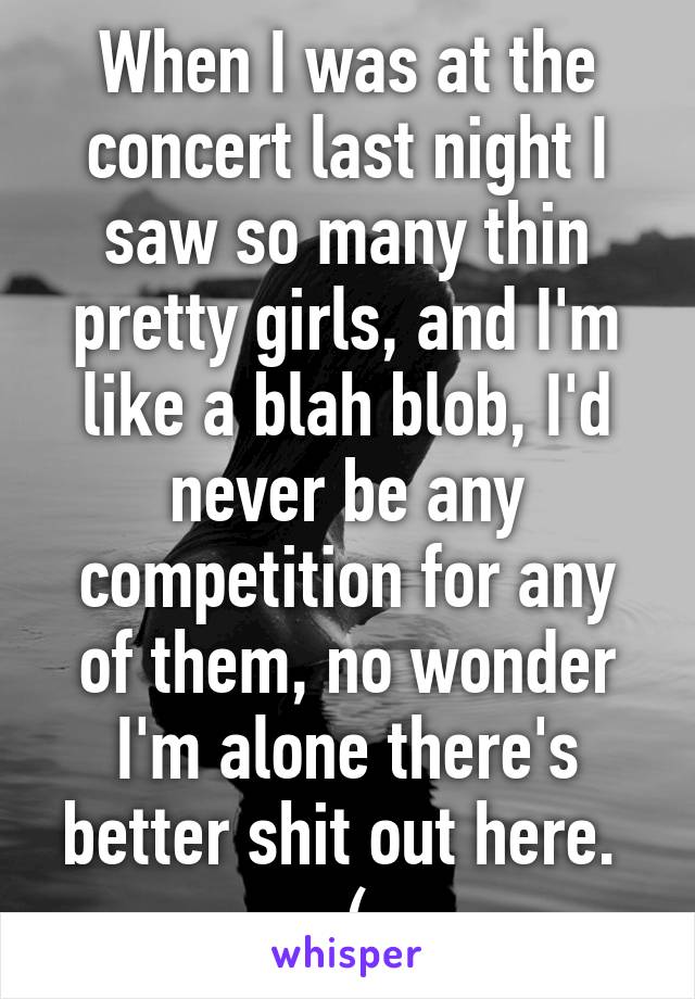 When I was at the concert last night I saw so many thin pretty girls, and I'm like a blah blob, I'd never be any competition for any of them, no wonder I'm alone there's better shit out here. 
:(