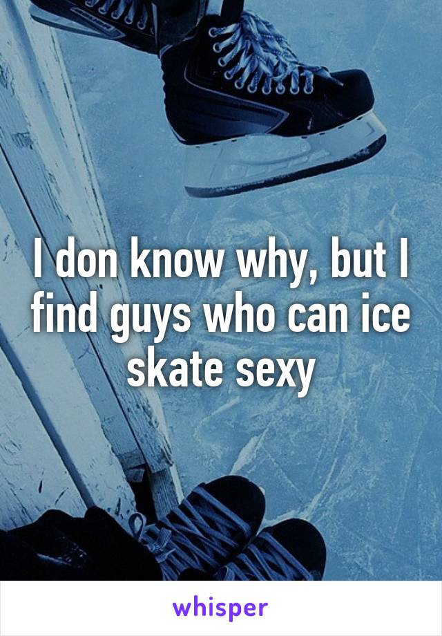 I don know why, but I find guys who can ice skate sexy
