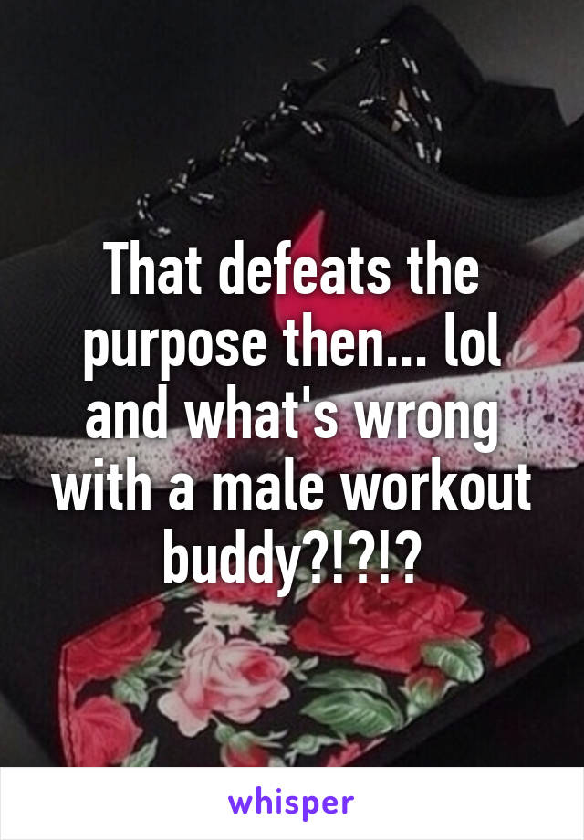 That defeats the purpose then... lol and what's wrong with a male workout buddy?!?!?