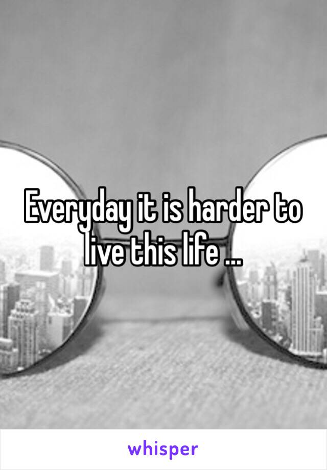 Everyday it is harder to live this life ...