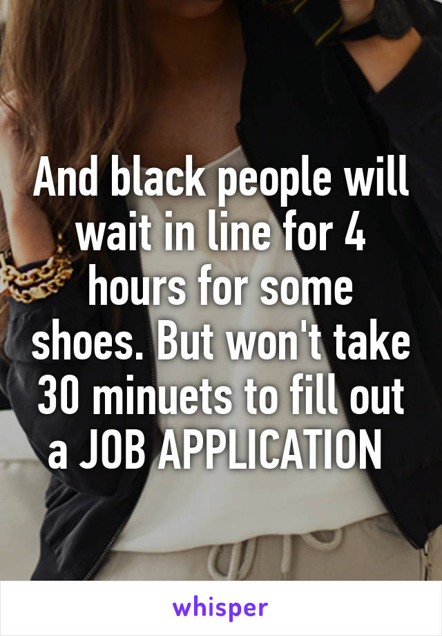And black people will wait in line for 4 hours for some shoes. But won't take 30 minuets to fill out a JOB APPLICATION 