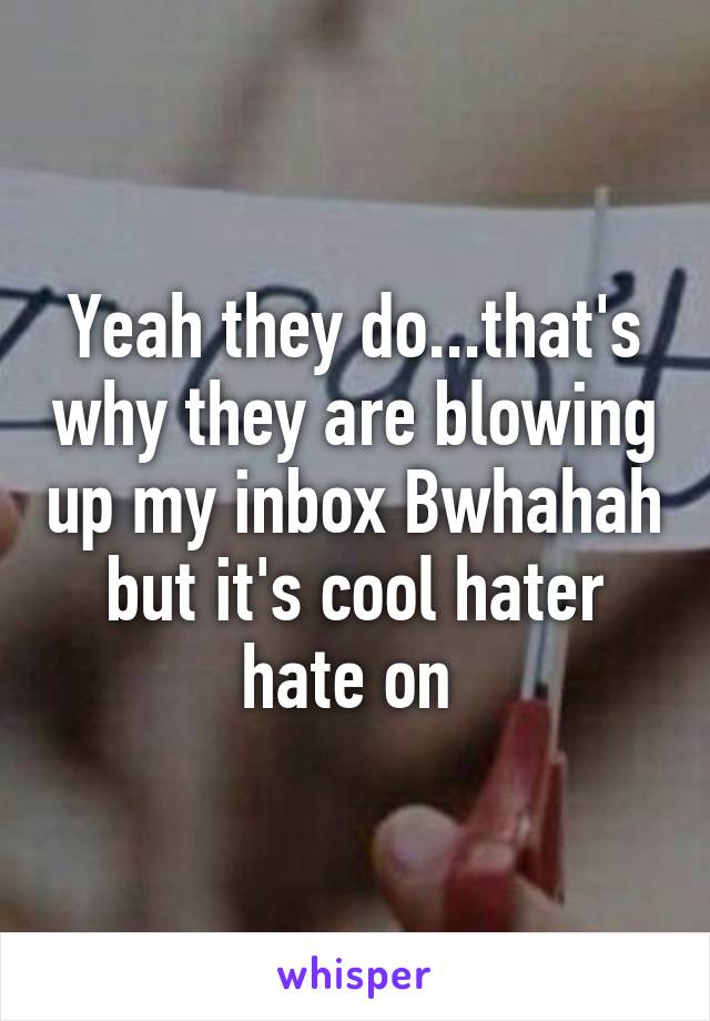 Yeah they do...that's why they are blowing up my inbox Bwhahah but it's cool hater hate on 