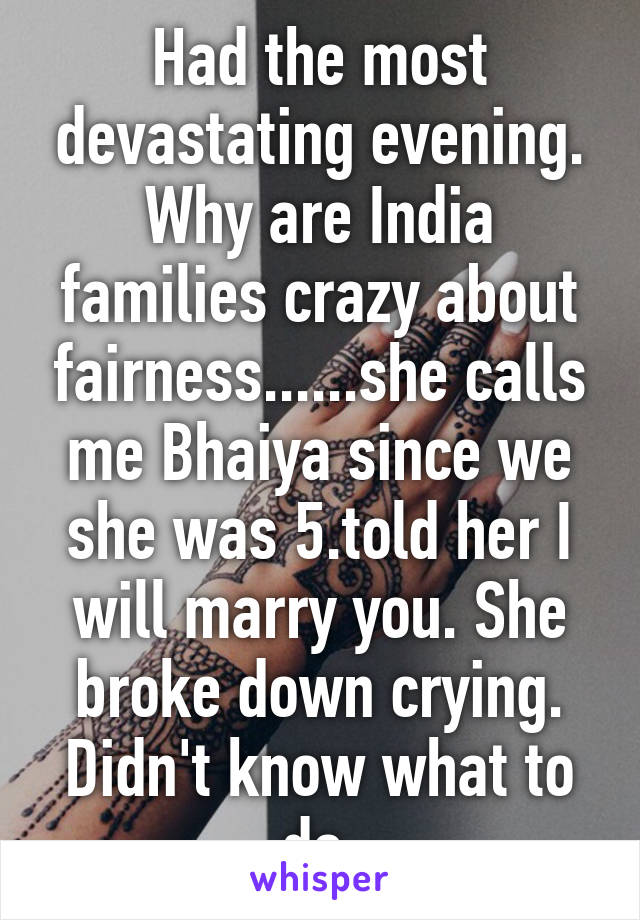 Had the most devastating evening. Why are India families crazy about fairness......she calls me Bhaiya since we she was 5.told her I will marry you. She broke down crying. Didn't know what to do.