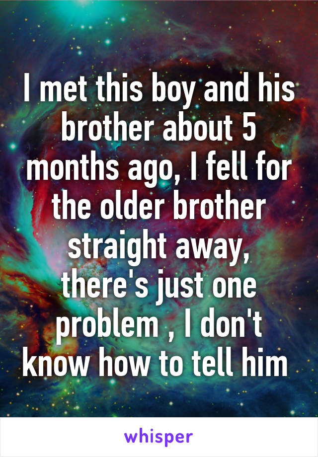 I met this boy and his brother about 5 months ago, I fell for the older brother straight away, there's just one problem , I don't know how to tell him 