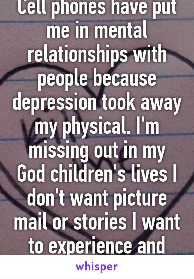 Cell phones have put me in mental relationships with people because depression took away my physical. I'm missing out in my God children's lives I don't want picture mail or stories I want to experience and have memories