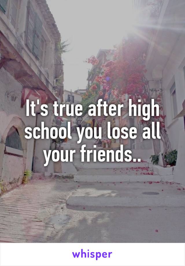 It's true after high school you lose all your friends..