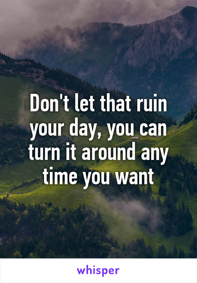 Don't let that ruin your day, you can turn it around any time you want