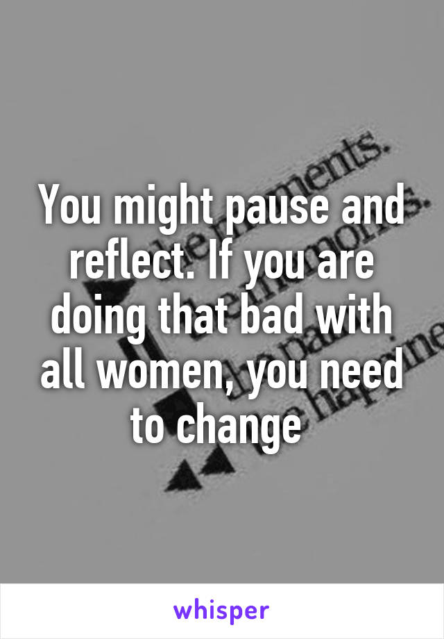 You might pause and reflect. If you are doing that bad with all women, you need to change 