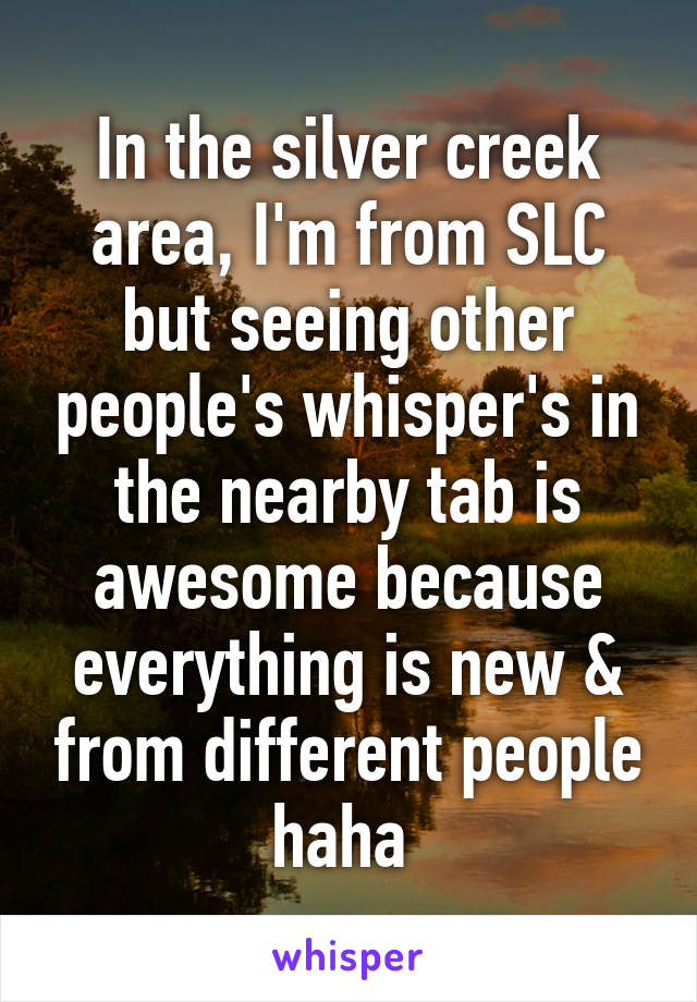 In the silver creek area, I'm from SLC but seeing other people's whisper's in the nearby tab is awesome because everything is new & from different people haha 