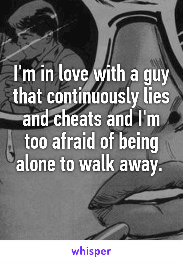I'm in love with a guy that continuously lies and cheats and I'm too afraid of being alone to walk away. 
