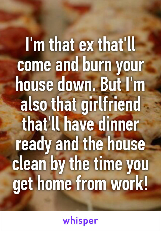 I'm that ex that'll come and burn your house down. But I'm also that girlfriend that'll have dinner ready and the house clean by the time you get home from work!