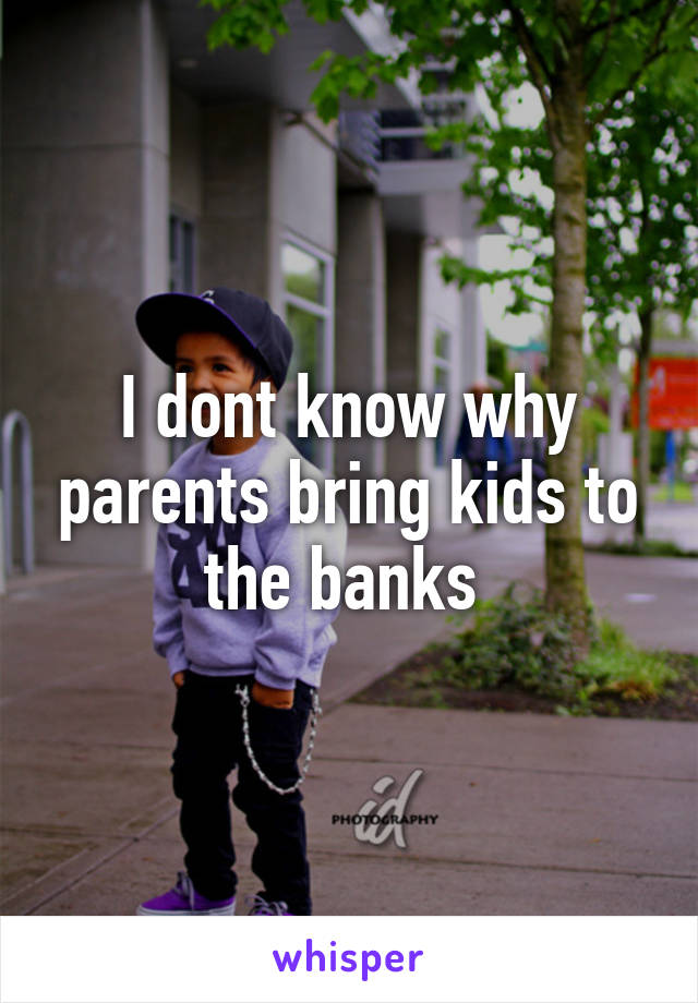 I dont know why parents bring kids to the banks 