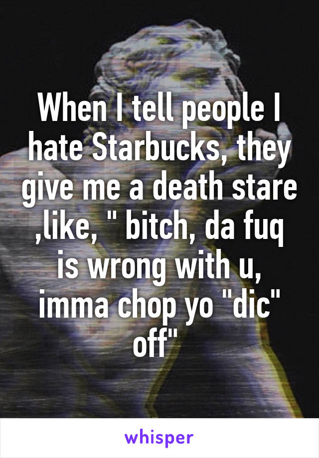 When I tell people I hate Starbucks, they give me a death stare ,like, " bitch, da fuq is wrong with u, imma chop yo "dic" off" 