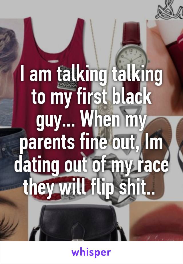 I am talking talking to my first black guy... When my parents fine out, Im dating out of my race they will flip shit.. 