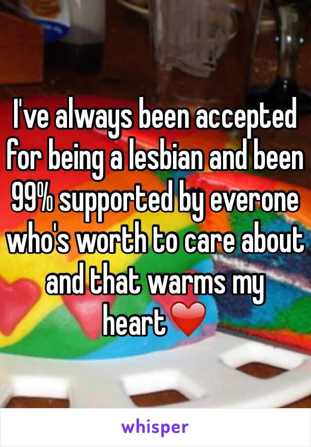 I've always been accepted for being a lesbian and been 99% supported by everone who's worth to care about and that warms my heart❤️