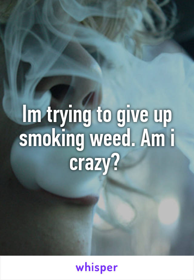 Im trying to give up smoking weed. Am i crazy? 