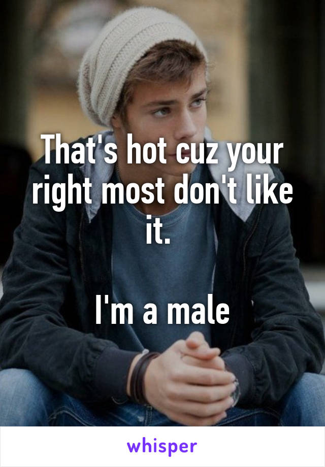 That's hot cuz your right most don't like it. 

I'm a male