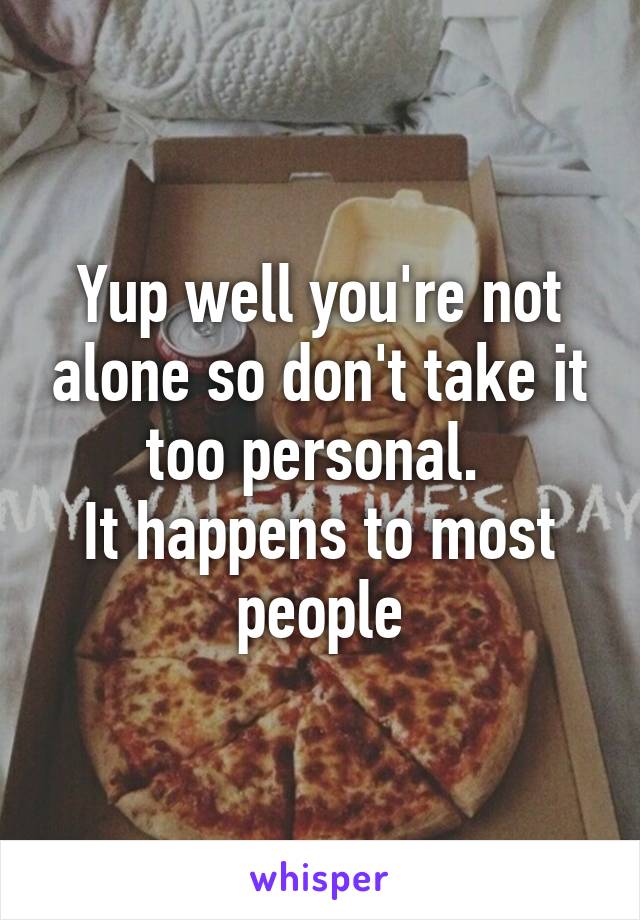 Yup well you're not alone so don't take it too personal. 
It happens to most people