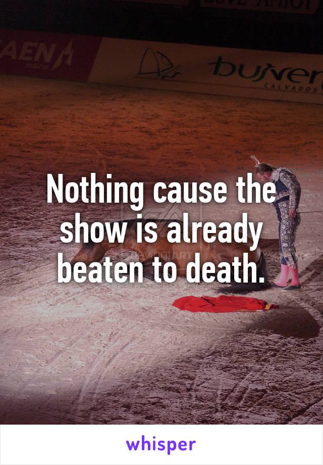 Nothing cause the show is already beaten to death.