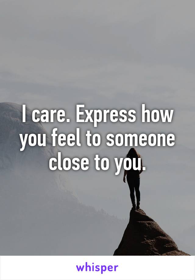I care. Express how you feel to someone close to you.