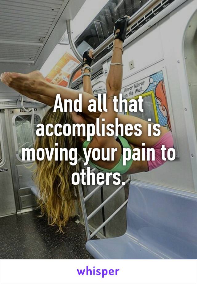 And all that accomplishes is moving your pain to others.