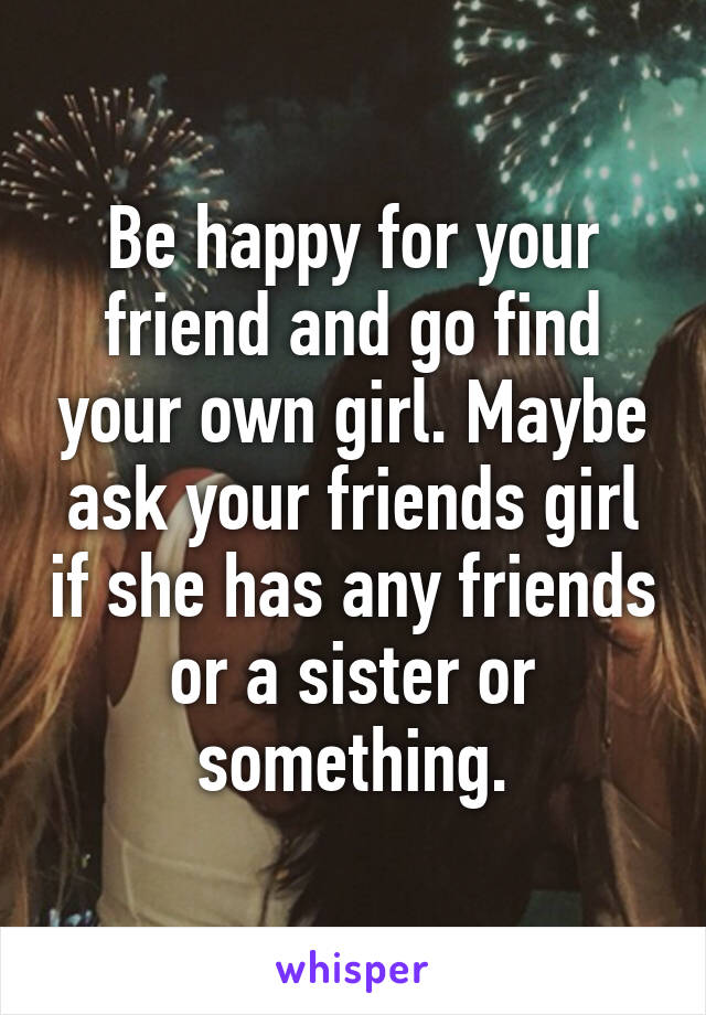 Be happy for your friend and go find your own girl. Maybe ask your friends girl if she has any friends or a sister or something.