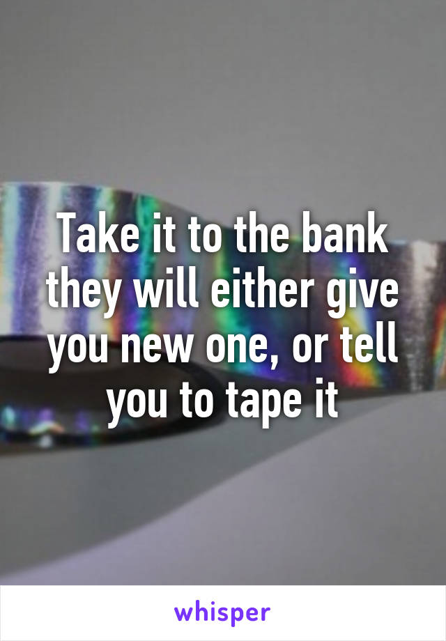 Take it to the bank they will either give you new one, or tell you to tape it