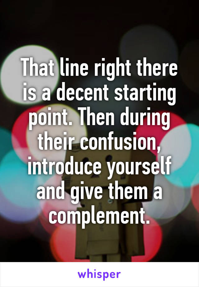 That line right there is a decent starting point. Then during their confusion, introduce yourself and give them a complement.