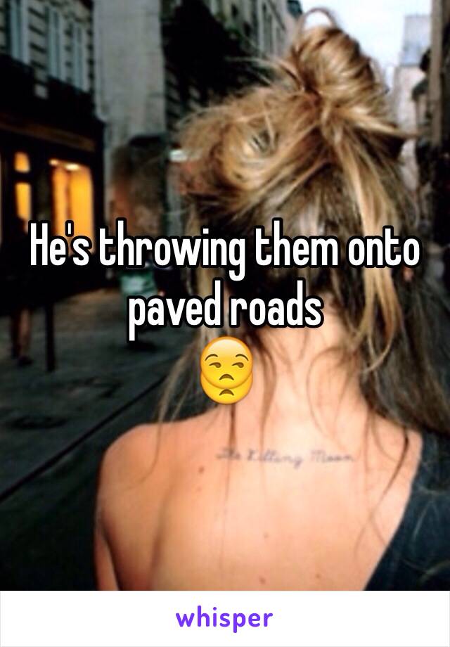 He's throwing them onto paved roads 
😒