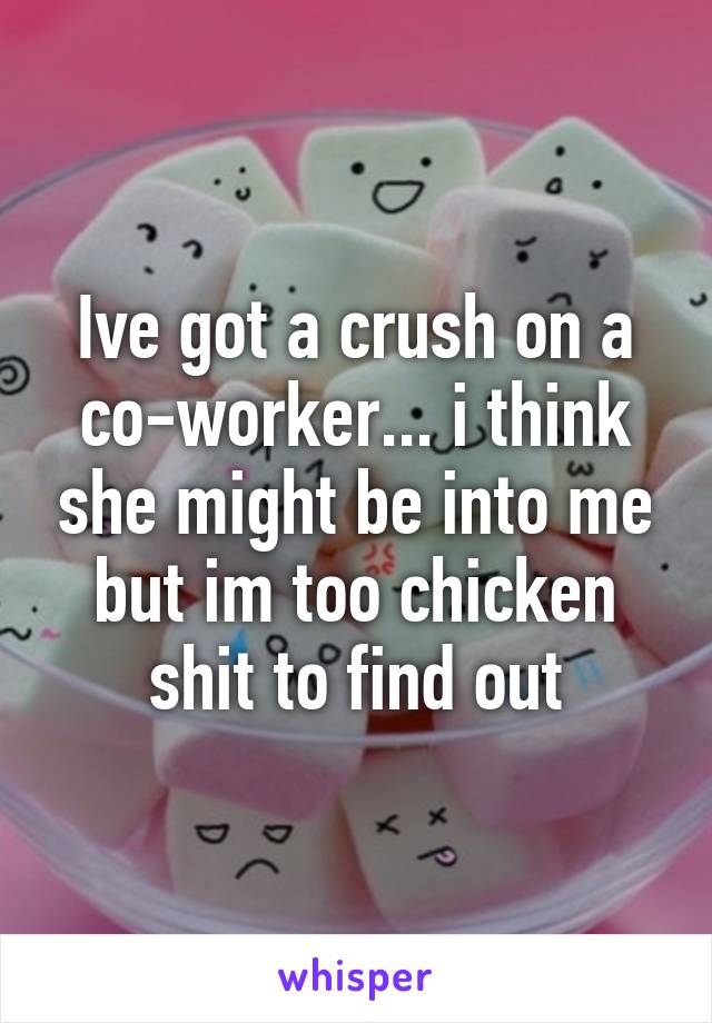 Ive got a crush on a co-worker... i think she might be into me but im too chicken shit to find out