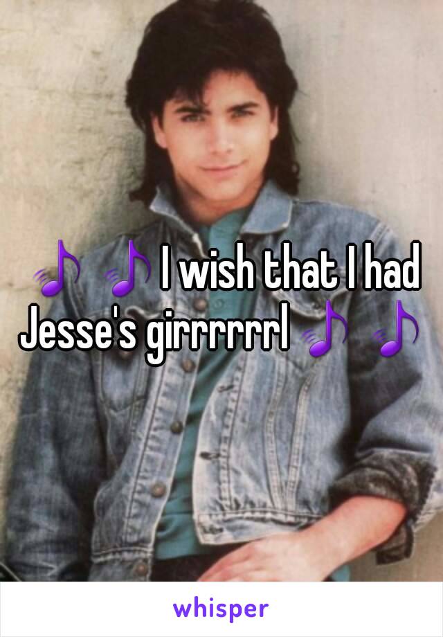 🎵🎵I wish that I had Jesse's girrrrrrl🎵🎵