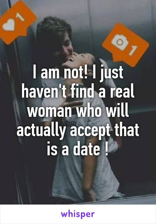 I am not! I just haven't find a real woman who will actually accept that is a date !